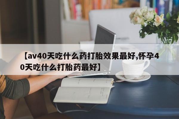 推荐个卖打胎药的微信【av40天吃什么药打胎效果最好,怀孕40天吃什么打胎药最好】