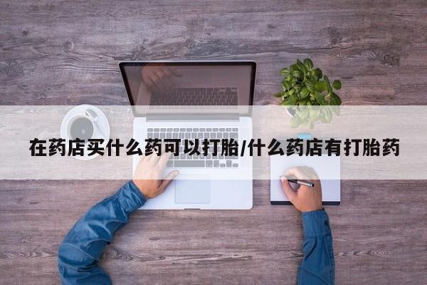 推荐个卖打胎药的微信在药店买什么药可以打胎/什么药店有打胎药