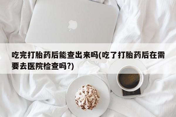 推荐个卖打胎药的微信吃完打胎药后能查出来吗(吃了打胎药后在需要去医院检查吗?)