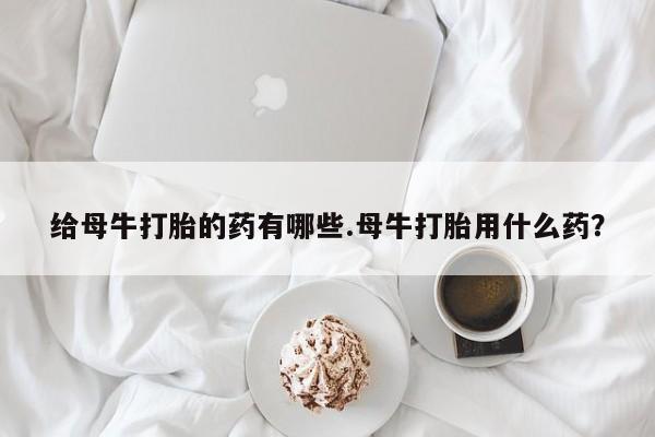 推荐个卖打胎药的微信给母牛打胎的药有哪些.母牛打胎用什么药？