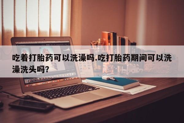 推荐个卖打胎药的微信吃着打胎药可以洗澡吗.吃打胎药期间可以洗澡洗头吗？