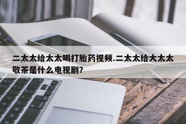 推荐个卖打胎药的微信二太太给太太喝打胎药视频.二太太给大太太敬茶是什么电视剧？