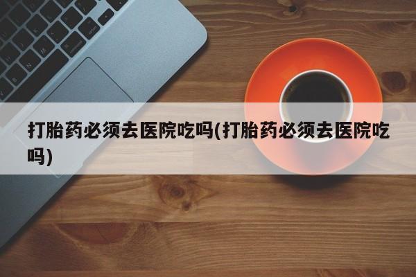 推荐个卖打胎药的微信打胎药必须去医院吃吗(打胎药必须去医院吃吗)
