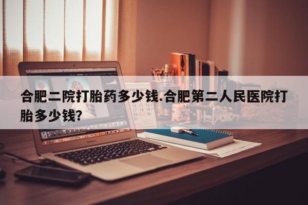 推荐个卖打胎药的微信合肥二院打胎药多少钱.合肥第二人民医院打胎多少钱？