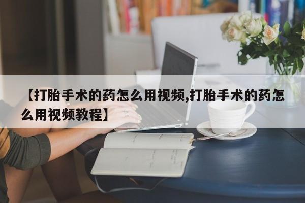推荐个卖打胎药的微信【打胎手术的药怎么用视频,打胎手术的药怎么用视频教程】