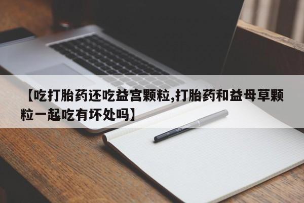 推荐个卖打胎药的微信【吃打胎药还吃益宫颗粒,打胎药和益母草颗粒一起吃有坏处吗】