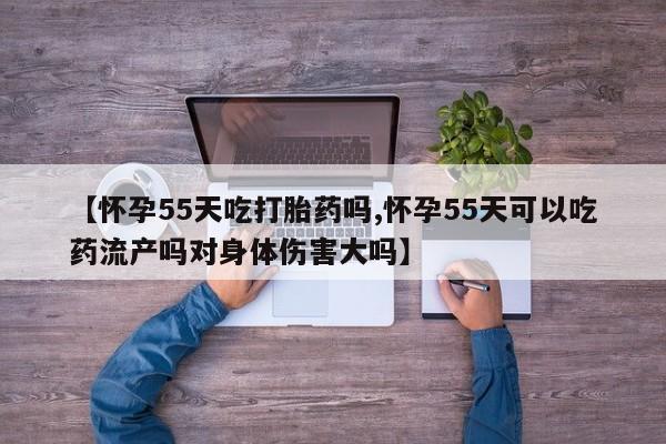 推荐个卖打胎药的微信【怀孕55天吃打胎药吗,怀孕55天可以吃药流产吗对身体伤害大吗】