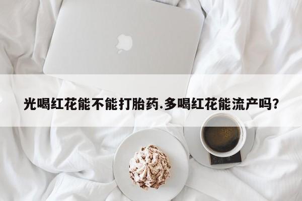推荐个卖打胎药的微信光喝红花能不能打胎药.多喝红花能流产吗？