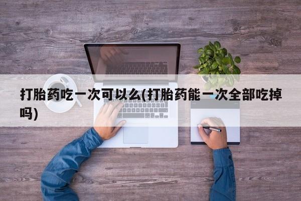推荐个卖打胎药的微信打胎药吃一次可以么(打胎药能一次全部吃掉吗)
