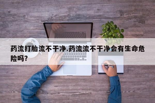 推荐个卖打胎药的微信药流打胎流不干净.药流流不干净会有生命危险吗？