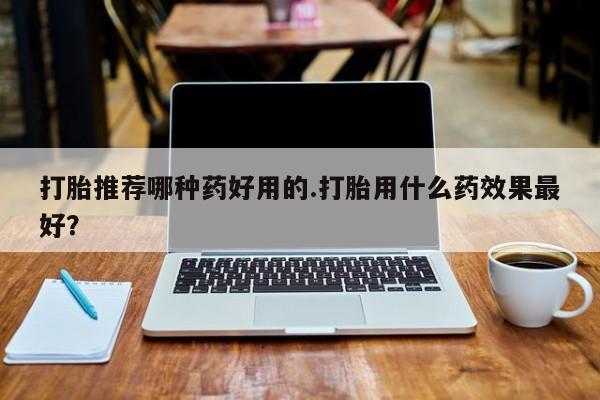 推荐个卖打胎药的微信打胎推荐哪种药好用的.打胎用什么药效果最好？