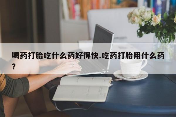 推荐个卖打胎药的微信喝药打胎吃什么药好得快.吃药打胎用什么药？
