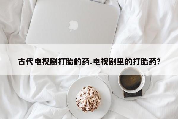 推荐个卖打胎药的微信古代电视剧打胎的药.电视剧里的打胎药？