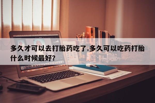 推荐个卖打胎药的微信多久才可以去打胎药吃了.多久可以吃药打胎什么时候最好？
