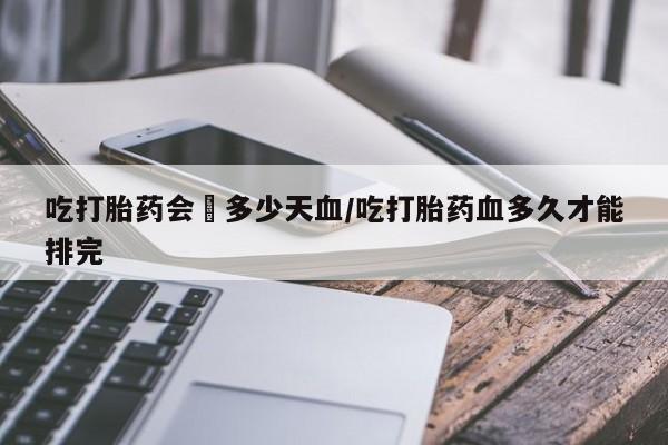 推荐个卖打胎药的微信吃打胎药会岀多少天血/吃打胎药血多久才能排完