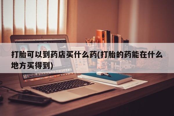 推荐个卖打胎药的微信打胎可以到药店买什么药(打胎的药能在什么地方买得到)